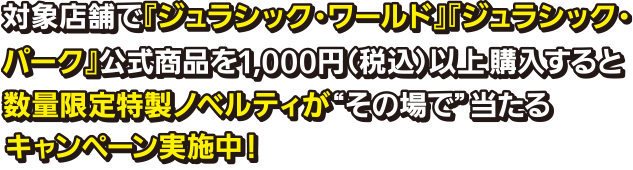 対象店舗で「ジュラシック・ワールド」「ジュラシック・パーク」公式商品を1,000円（税込）以上購入すると数量限定特製ノベルティがその場で当たるキャンペーン実施中！