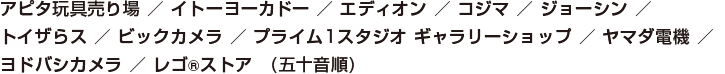 アピタ玩具売り場/イトーヨーカドー/エディオン/コジマ/ジョーシン/トイザらス/ビックカメラ/プライム１スタジオギャラリー/ヨドバシカメラ/レゴストア（五十音順）