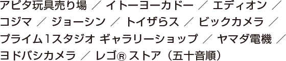 アピタ玩具売り場/イトーヨーカドー/エディオン/コジマ/ジョーシン/トイザらス/ビックカメラ/プライム１スタジオギャラリー/ヨドバシカメラ/レゴストア（五十音順）