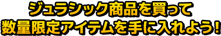 ジュラシック商品を買って数量限定アイテムを手に入れよう！