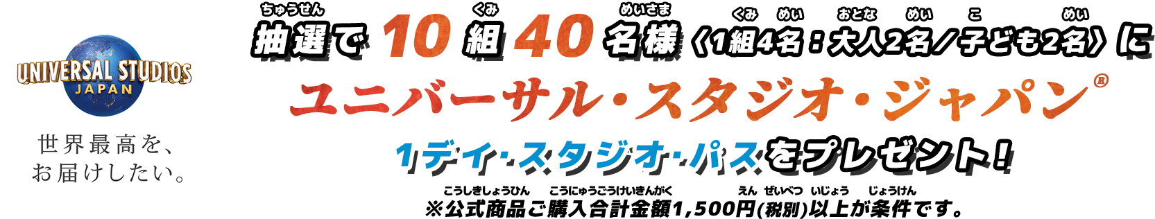 UNIVERSAL STUDIOS JAPAN 世界最高を、お届けしたい。 抽選で10組40名様＜1組4名：大人2名／子ども2名＞にユニバーサル・スタジオ・ジャパン®️ 1デイ・スタジオ・パスをプレゼント！ ※1500円＜税別＞以上ご購入者限定