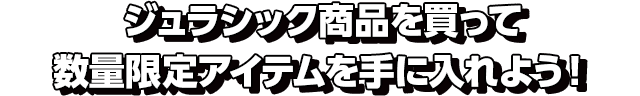 ジュラシック商品を買って数量限定アイテムを手に入れよう！